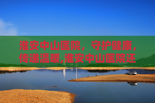 淮安中山医院，守护健康，传递温暖,淮安中山医院还开吗