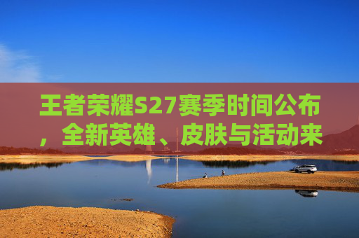 王者荣耀S27赛季时间公布，全新英雄、皮肤与活动来袭！,王者荣耀 s27赛季时间表