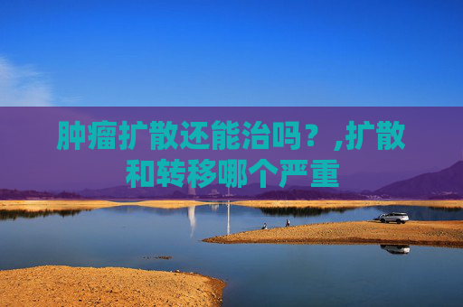 肿瘤扩散还能治吗？,扩散和转移哪个严重