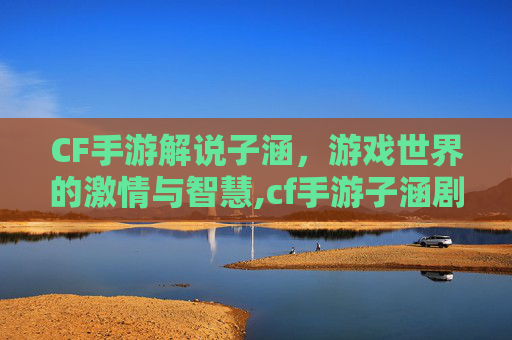 CF手游解说子涵，游戏世界的激情与智慧,cf手游子涵剧情攻略