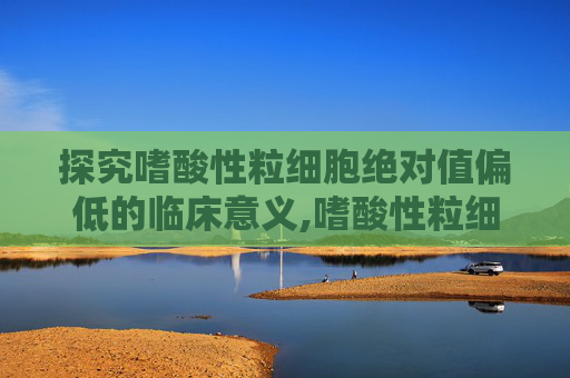 探究嗜酸性粒细胞绝对值偏低的临床意义,嗜酸性粒细胞绝对值偏低怎么回事
