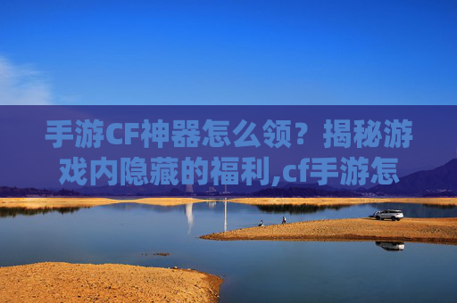 手游CF神器怎么领？揭秘游戏内隐藏的福利,cf手游怎么免费获得神器永久视频