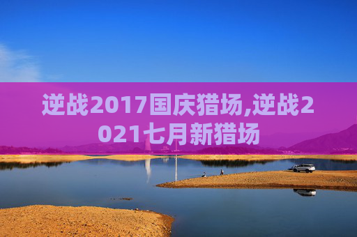 逆战2017国庆猎场,逆战2021七月新猎场