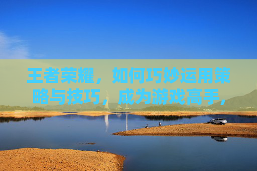 王者荣耀，如何巧妙运用策略与技巧，成为游戏高手,怎样弄倒王者荣耀好友