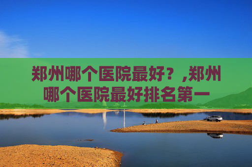 郑州哪个医院最好？,郑州哪个医院最好排名第一