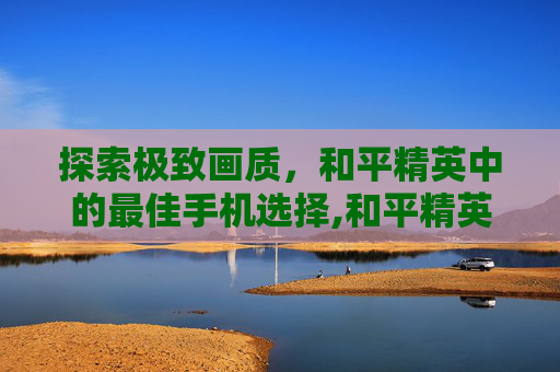 探索极致画质，和平精英中的最佳手机选择,和平精英最佳手机的画质是什么