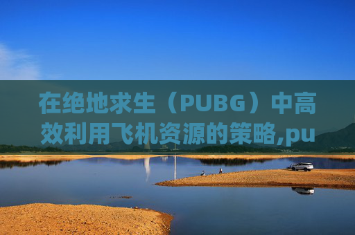 在绝地求生（PUBG）中高效利用飞机资源的策略,pubg飞机刷新点都在哪儿?