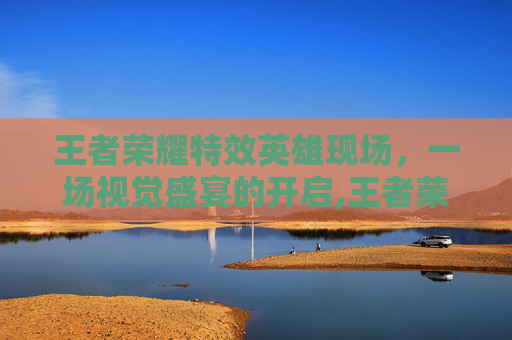 王者荣耀特效英雄现场，一场视觉盛宴的开启,王者荣耀特效英雄现场怎么获得