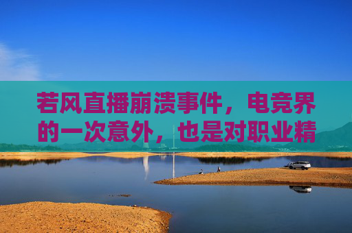 若风直播崩溃事件，电竞界的一次意外，也是对职业精神的深刻反思,若风直播痛哭原因