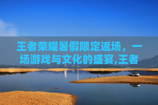 王者荣耀暑假限定返场，一场游戏与文化的盛宴,王者荣耀暑假限定返场多久
