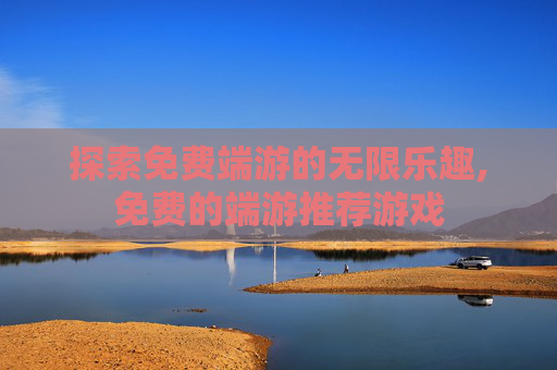 探索免费端游的无限乐趣,免费的端游推荐游戏