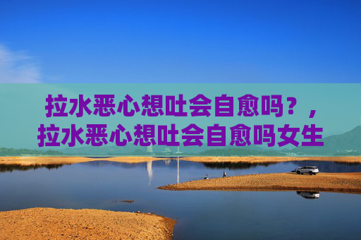 拉水恶心想吐会自愈吗?,拉水恶心想吐会自愈吗女生 拉水恶心想吐会自愈吗?,拉水恶心想吐会自愈吗女生
