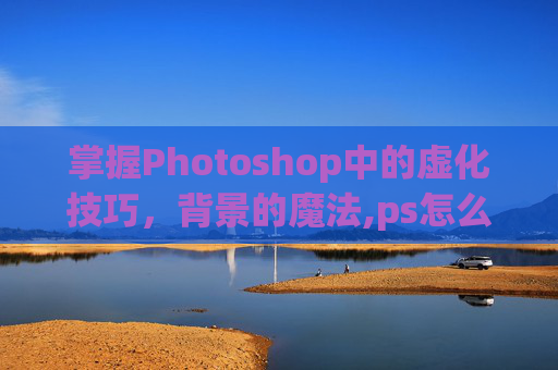 掌握Photoshop中的虚化技巧,背景的魔法,ps怎么虚化背景突出人物 掌握Photoshop中的虚化技巧,背景的魔法,ps怎么虚化背景突出人物