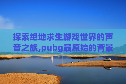 探索绝地求生游戏世界的声音之旅,pubg最原始的背景音乐