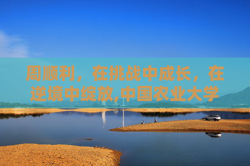 周顺利,在挑战中成长,在逆境中绽放,中国农业大学周顺利 周顺利,在挑战中成长,在逆境中绽放,中国农业大学周顺利