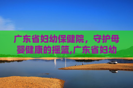 广东省妇幼保健院，守护母婴健康的摇篮,广东省妇幼保健院番禺院区