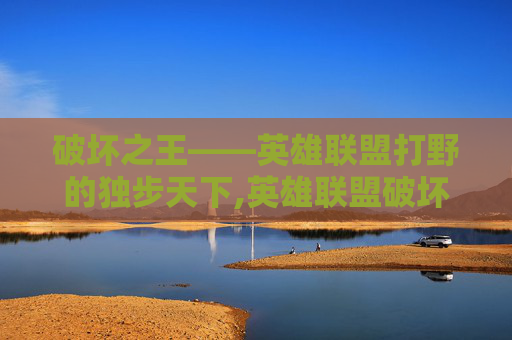 破坏之王——英雄联盟打野的独步天下,英雄联盟破坏之王打野