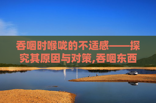 吞咽时喉咙的不适感——探究其原因与对策,吞咽东西喉咙有梗阻感而且疼痛