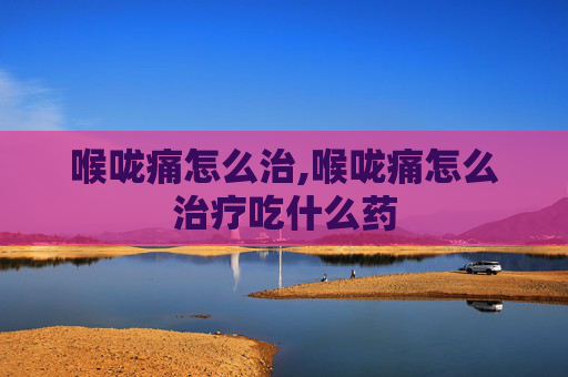 喉咙痛怎么治,喉咙痛怎么治疗吃什么药