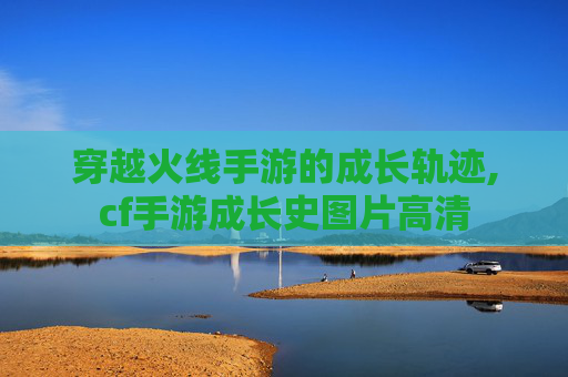 穿越火线手游的成长轨迹,cf手游成长史图片高清