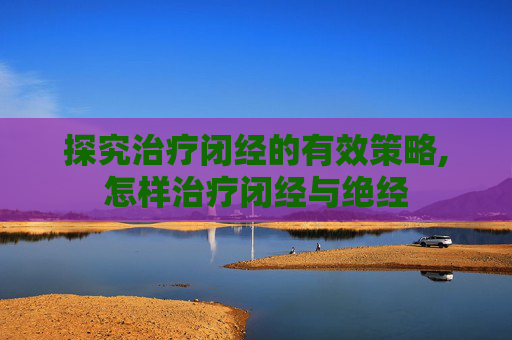 探究治疗闭经的有效策略,怎样治疗闭经与绝经