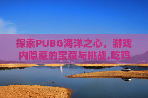 探索PUBG海洋之心，游戏内隐藏的宝藏与挑战,吃鸡海洋之心