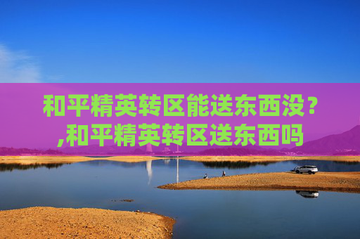 和平精英转区能送东西没？,和平精英转区送东西吗