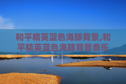和平精英蓝色海豚背景,和平精英蓝色海豚背景音乐