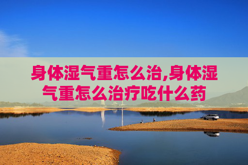 身体湿气重怎么治,身体湿气重怎么治疗吃什么药