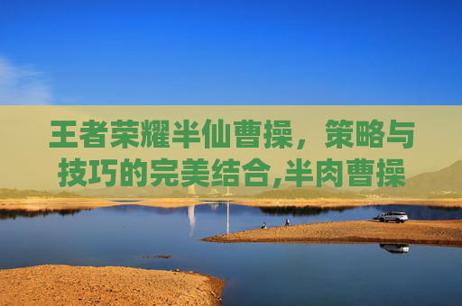 王者荣耀半仙曹操，策略与技巧的完美结合,半肉曹操怎么出装