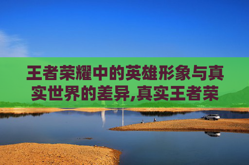 王者荣耀中的英雄形象与真实世界的差异,真实王者荣耀长相图片