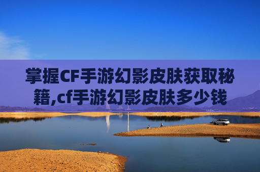 掌握CF手游幻影皮肤获取秘籍,cf手游幻影皮肤多少钱