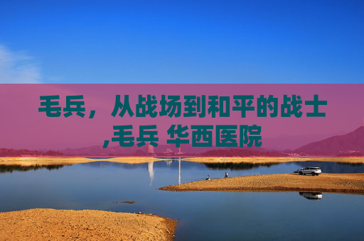 毛兵，从战场到和平的战士,毛兵 华西医院