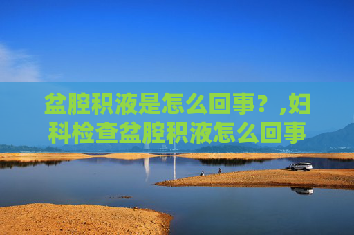 盆腔积液是怎么回事？,妇科检查盆腔积液怎么回事