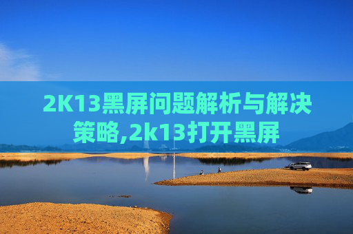 2K13黑屏问题解析与解决策略,2k13打开黑屏