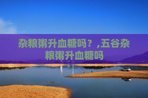 杂粮粥升血糖吗？,五谷杂粮粥升血糖吗