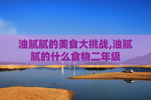 油腻腻的美食大挑战,油腻腻的什么食物二年级