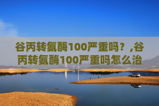 谷丙转氨酶100严重吗？,谷丙转氨酶100严重吗怎么治疗