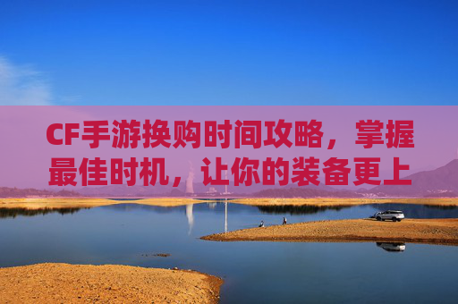 CF手游换购时间攻略，掌握最佳时机，让你的装备更上一层楼,cf手游换购时间怎么算