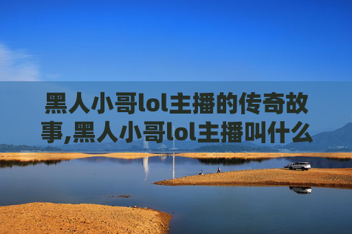 黑人小哥lol主播的传奇故事,黑人小哥lol主播叫什么