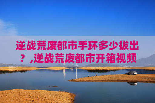 逆战荒废都市手环多少拔出？,逆战荒废都市开箱视频