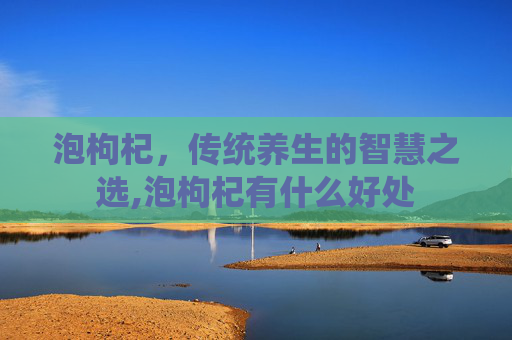 泡枸杞，传统养生的智慧之选,泡枸杞有什么好处