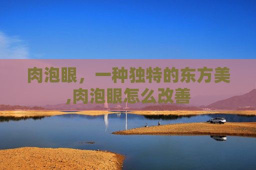肉泡眼，一种独特的东方美,肉泡眼怎么改善