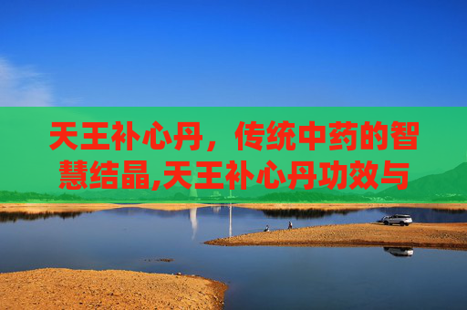天王补心丹，传统中药的智慧结晶,天王补心丹功效与主治