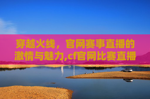 穿越火线，官网赛事直播的激情与魅力,cf官网比赛直播