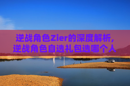 逆战角色Zier的深度解析,逆战角色自选礼包选哪个人物