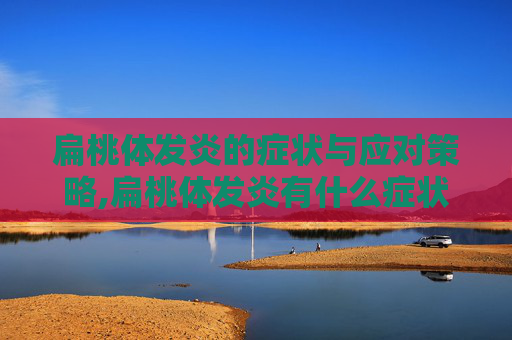扁桃体发炎的症状与应对策略,扁桃体发炎有什么症状引起的