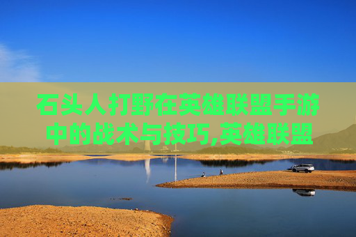 石头人打野在英雄联盟手游中的战术与技巧,英雄联盟手游石头人打野