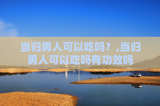 当归男人可以吃吗？,当归男人可以吃吗有功效吗