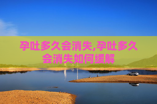 孕吐多久会消失,孕吐多久会消失如何缓解